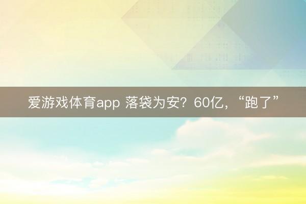 爱游戏体育app 落袋为安？60亿，“跑了”