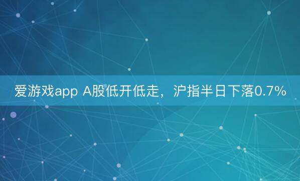爱游戏app A股低开低走,沪指半日下落0.7%