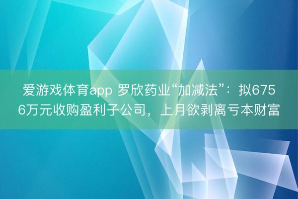 爱游戏体育app 罗欣药业“加减法”:拟6756万元收购盈利子公司,上月欲剥离亏本财富