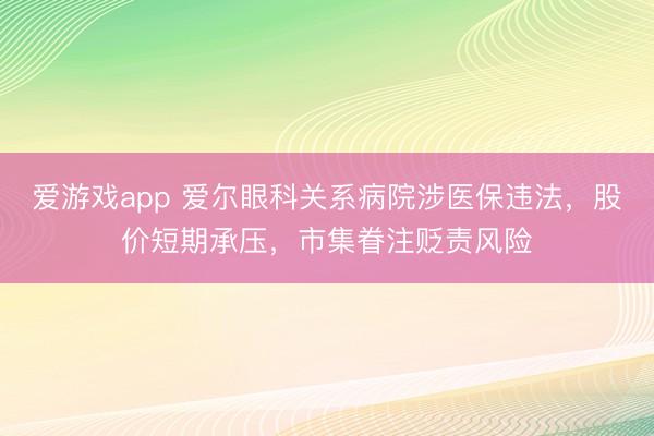 爱游戏app 爱尔眼科关系病院涉医保违法，股价短期承压，市集眷注贬责风险