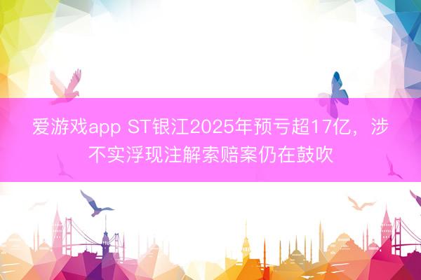爱游戏app ST银江2025年预亏超17亿，涉不实浮现注解索赔案仍在鼓吹