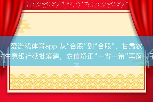 爱游戏体育app 从“合股”到“合股”，甘肃农村生意银行获批筹建，农信矫正“一省一策”再落一子