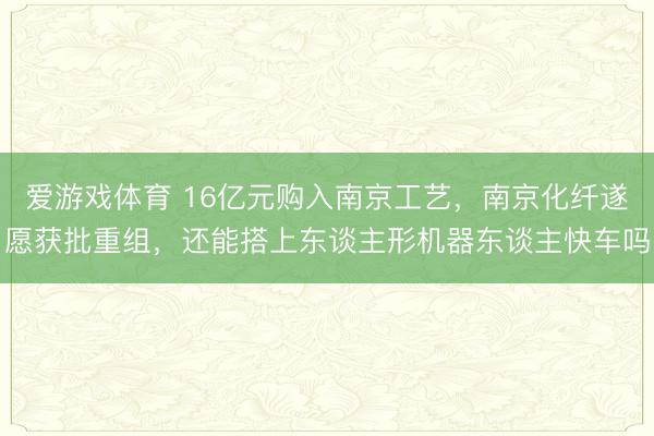 爱游戏体育 16亿元购入南京工艺,南京化纤遂愿获批重组,还能搭上东谈主形机器东谈主快车吗