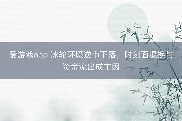 爱游戏app 冰轮环境逆市下落，时刻面退换与资金流出成主因