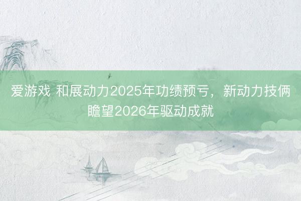 爱游戏 和展动力2025年功绩预亏，新动力技俩瞻望2026年驱动成就
