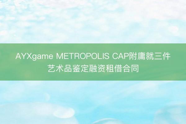 AYXgame METROPOLIS CAP附庸就三件艺术品鉴定融资租借合同