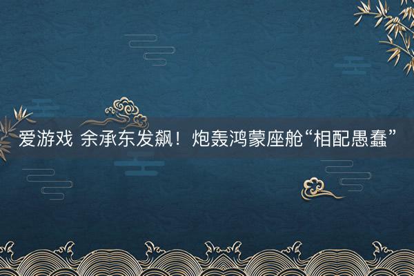 爱游戏 余承东发飙！炮轰鸿蒙座舱“相配愚蠢”