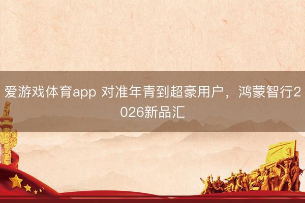 爱游戏体育app 对准年青到超豪用户，鸿蒙智行2026新品汇
