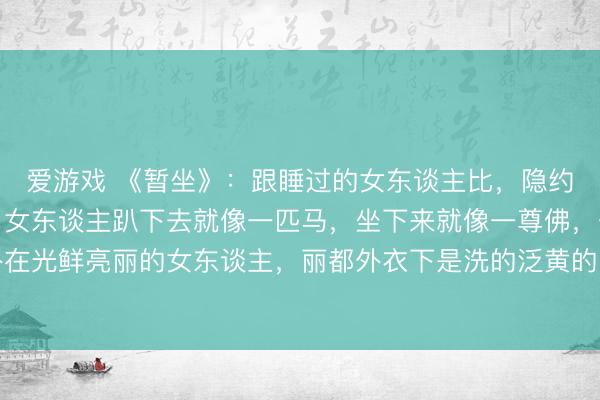 爱游戏 《暂坐》：跟睡过的女东谈主比，隐约的女东谈主更有嗅觉，女东谈主趴下去就像一匹马，坐下来就像一尊佛，一些外在光鲜亮丽的女东谈主，丽都外衣下是洗的泛黄的内衣，包里齐是揉成团的卫生纸