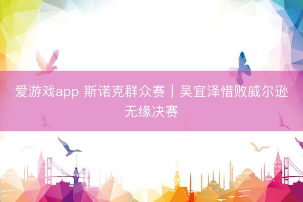 爱游戏app 斯诺克群众赛｜吴宜泽惜败威尔逊无缘决赛