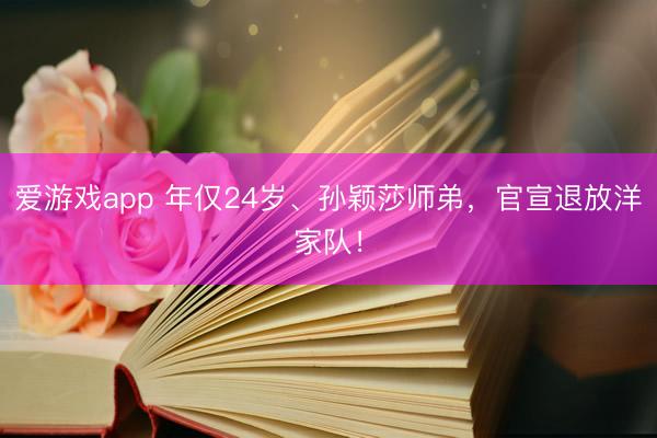 爱游戏app 年仅24岁、孙颖莎师弟,官宣退放洋家队!