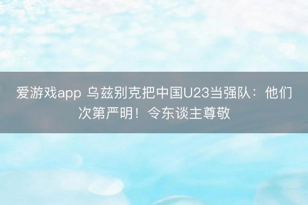 爱游戏app 乌兹别克把中国U23当强队:他们次第严明!令东谈主尊敬