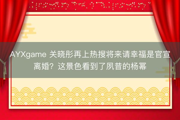 AYXgame 关晓彤再上热搜将来请幸福是官宣离婚？这景色看到了夙昔的杨幂
