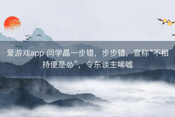 爱游戏app 闫学晶一步错，步步错，宣称“不相持便是怂”，令东谈主唏嘘