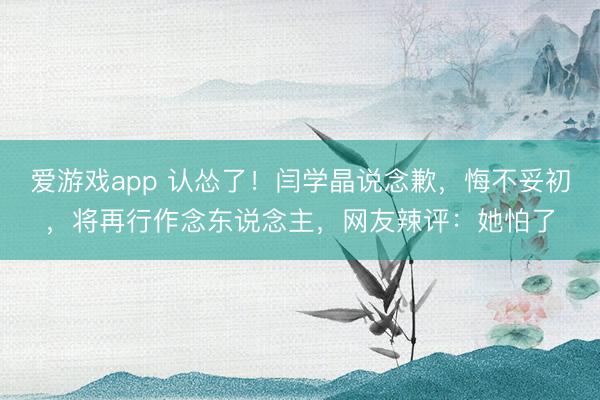 爱游戏app 认怂了！闫学晶说念歉，悔不妥初，将再行作念东说念主，网友辣评：她怕了