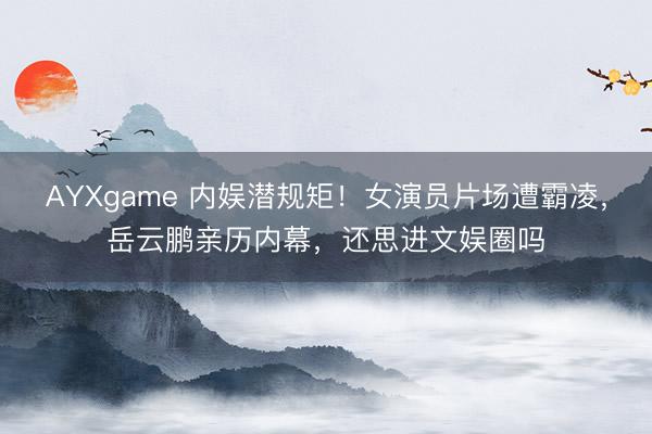 AYXgame 内娱潜规矩!女演员片场遭霸凌,岳云鹏亲历内幕,还思进文娱圈吗
