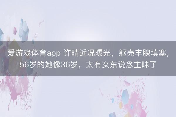 爱游戏体育app 许晴近况曝光，躯壳丰腴填塞，56岁的她像36岁，太有女东说念主味了