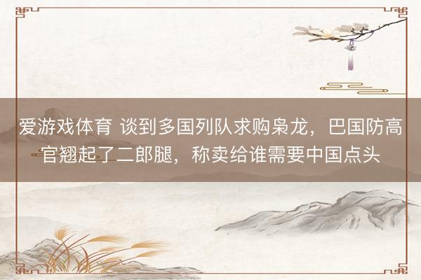 爱游戏体育 谈到多国列队求购枭龙，巴国防高官翘起了二郎腿，称卖给谁需要中国点头