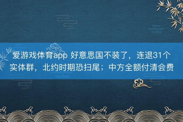 爱游戏体育app 好意思国不装了，连退31个实体群，北约时期恐扫尾；中方全额付清会费