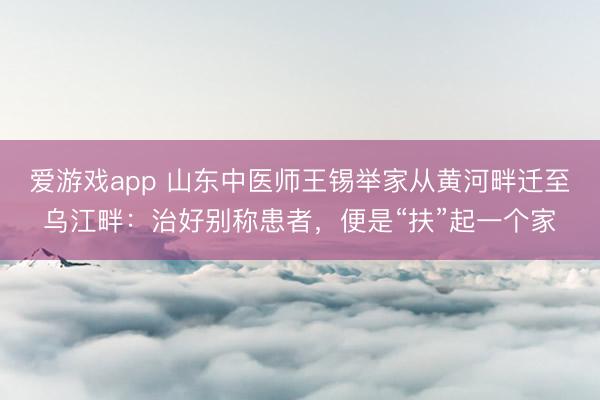 爱游戏app 山东中医师王锡举家从黄河畔迁至乌江畔：治好别称患者，便是“扶”起一个家