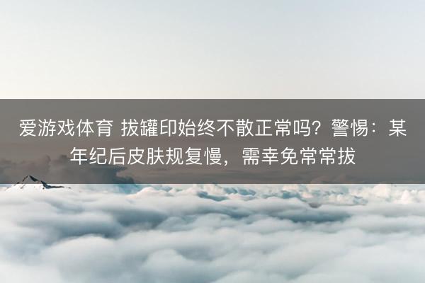 爱游戏体育 拔罐印始终不散正常吗？警惕：某年纪后皮肤规复慢，需幸免常常拔