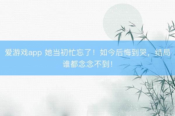 爱游戏app 她当初忙忘了!如今后悔到哭,结局谁都念念不到!