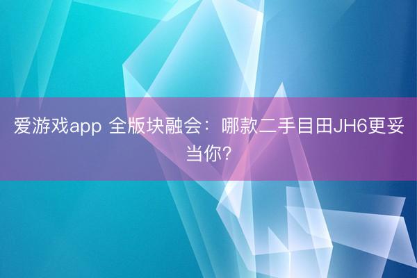 爱游戏app 全版块融会:哪款二手目田JH6更妥当你?
