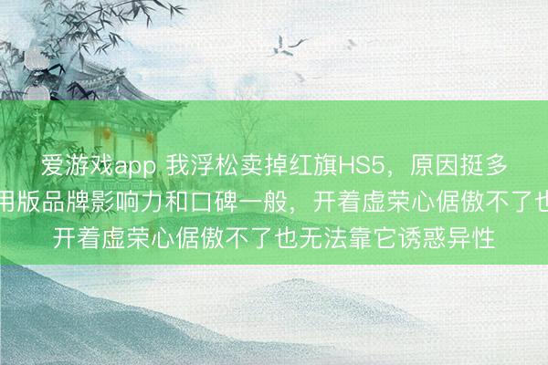 爱游戏app 我浮松卖掉红旗HS5，原因挺多，虽是“国车”但民用版品牌影响力和口碑一般，开着虚荣心倨傲不了也无法靠它诱惑异性