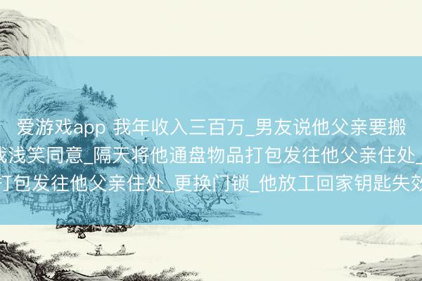 爱游戏app 我年收入三百万_男友说他父亲要搬来同住_让我离职伺候_我浅笑同意_隔天将他通盘物品打包发往他父亲住处_更换门锁_他放工回家钥匙失效_愣?