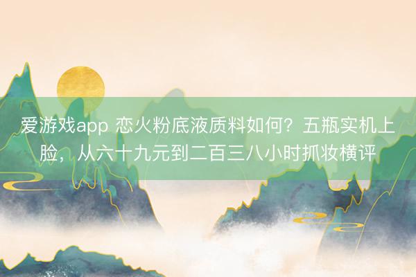 爱游戏app 恋火粉底液质料如何？五瓶实机上脸，从六十九元到二百三八小时抓妆横评