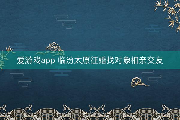 爱游戏app 临汾太原征婚找对象相亲交友