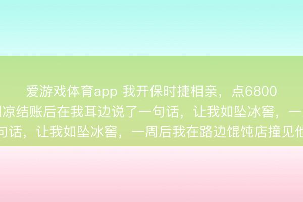 爱游戏体育app 我开保时捷相亲,点6800元君主蟹试探男方,他阴凉结账后在我耳边说了一句话,让我如坠冰窖,一周后我在路边馄饨店撞见他