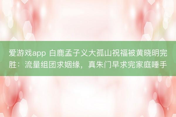 爱游戏app 白鹿孟子义大孤山祝福被黄晓明完胜：流量组团求姻缘，真朱门早求完家庭唾手