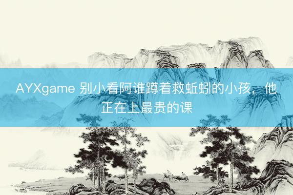 AYXgame 别小看阿谁蹲着救蚯蚓的小孩,他正在上最贵的课
