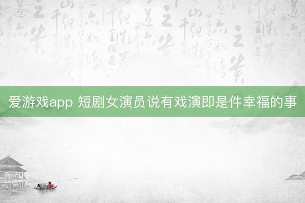 爱游戏app 短剧女演员说有戏演即是件幸福的事