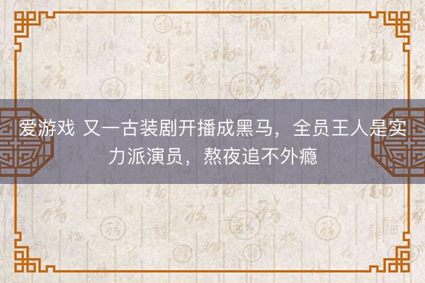 爱游戏 又一古装剧开播成黑马,全员王人是实力派演员,熬夜追不外瘾