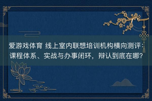 爱游戏体育 线上室内联想培训机构横向测评:课程体系、实战与办事闭环,辩认到底在哪?