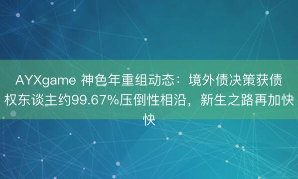 AYXgame 神色年重组动态：境外债决策获债权东谈主约99.67%压倒性相沿，新生之路再加快