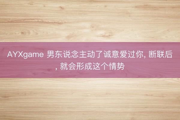 AYXgame 男东说念主动了诚意爱过你, 断联后, 就会形成这个情势
