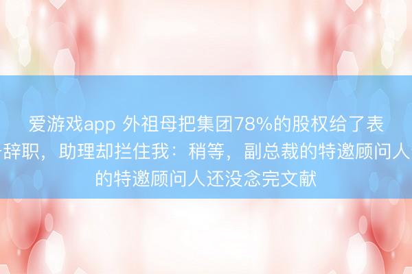 爱游戏app 外祖母把集团78%的股权给了表妹,我刚准备辞职,助理却拦住我:稍等,副总裁的特邀顾问人还没念完文献