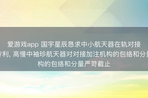 爱游戏app 国宇星辰恳求中小航天器在轨对接加注结构专利， 高慢中袖珍航天器对对接加注机构的包络和分量严苛截止