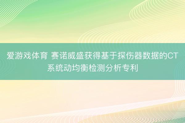爱游戏体育 赛诺威盛获得基于探伤器数据的CT系统动均衡检测分析专利