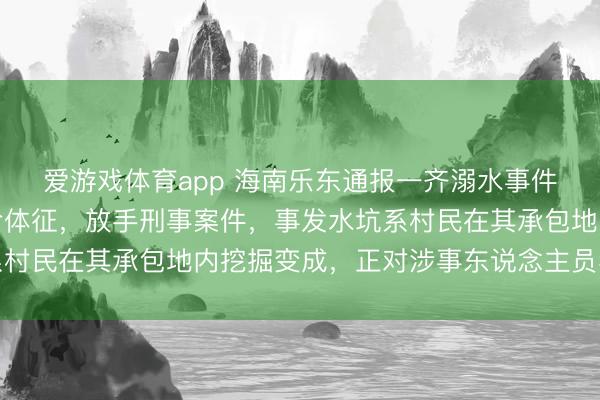 爱游戏体育app 海南乐东通报一齐溺水事件:两东说念主已无人命体征,放手刑事案件,事发水坑系村民在其承包地内挖掘变成,正对涉事东说念主员看望处理
