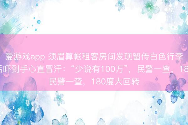 爱游戏app 须眉算帐租客房间发现留传白色行李箱，大开后吓到手心直冒汗：“少说有100万”，民警一查，180度大回转