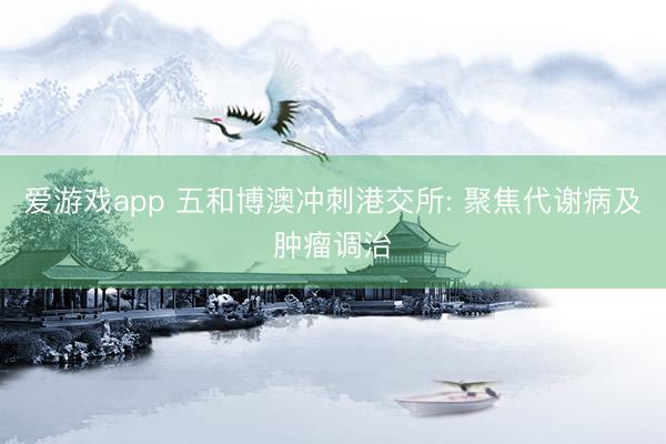爱游戏app 五和博澳冲刺港交所: 聚焦代谢病及肿瘤调治