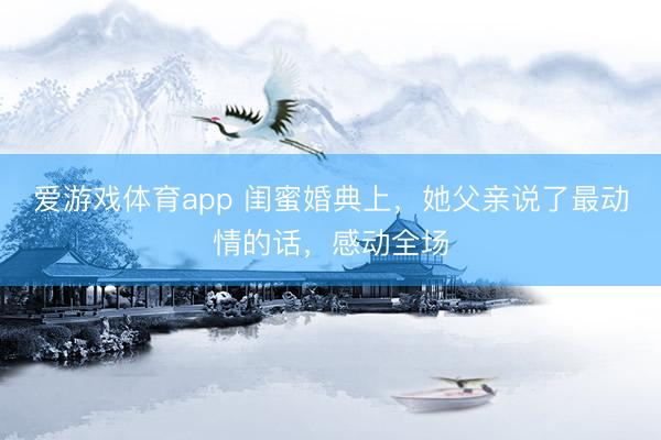 爱游戏体育app 闺蜜婚典上，她父亲说了最动情的话，感动全场