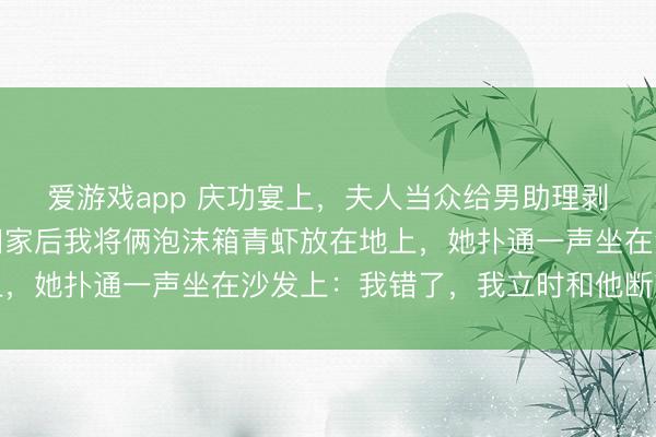 爱游戏app 庆功宴上，夫人当众给男助理剥虾，我没马上破裂，回家后我将俩泡沫箱青虾放在地上，她扑通一声坐在沙发上：我错了，我立时和他断交关系
