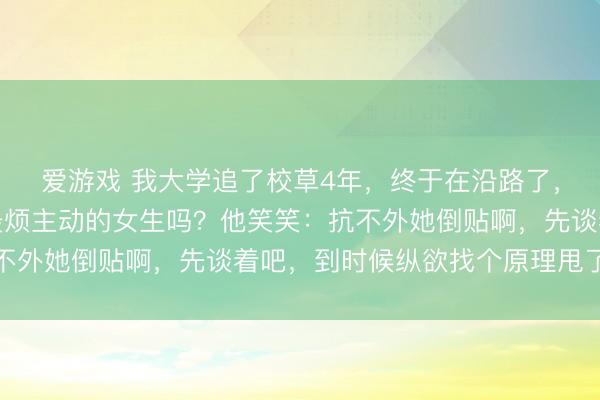 爱游戏 我大学追了校草4年，终于在沿路了，一又友问他：你不是最烦主动的女生吗？他笑笑：抗不外她倒贴啊，先谈着吧，到时候纵欲找个原理甩了即是
