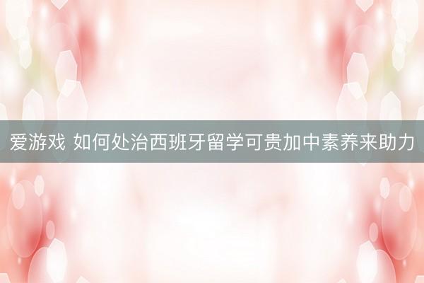 爱游戏 如何处治西班牙留学可贵加中素养来助力