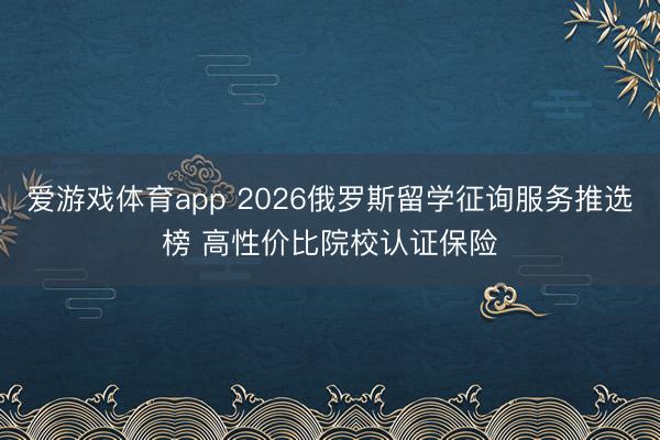爱游戏体育app 2026俄罗斯留学征询服务推选榜 高性价比院校认证保险